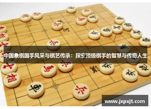 中国象棋国手风采与棋艺传承：探索顶级棋手的智慧与传奇人生